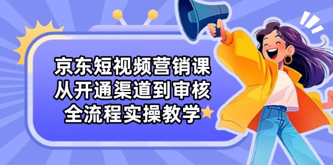 （14464期）京东短视频营销课：从开通渠道到审核，全流程实操教学-鲲鹏云网创