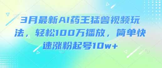 3月最新AI药王猛兽视频玩法，轻松100W播放，简单快速涨粉起号10w+-鲲鹏云网创