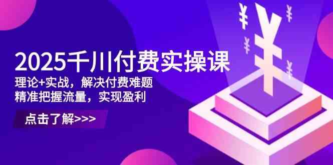 2025千川付费实操课，理论+实战，解决付费难题，精准把握流量，实现盈利-鲲鹏云网创