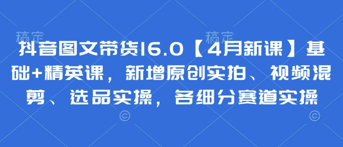 抖音图文带货16.0【4月新课】基础+精英课，新增原创实拍、视频混剪、选品实操，各细分赛道实操-鲲鹏云网创