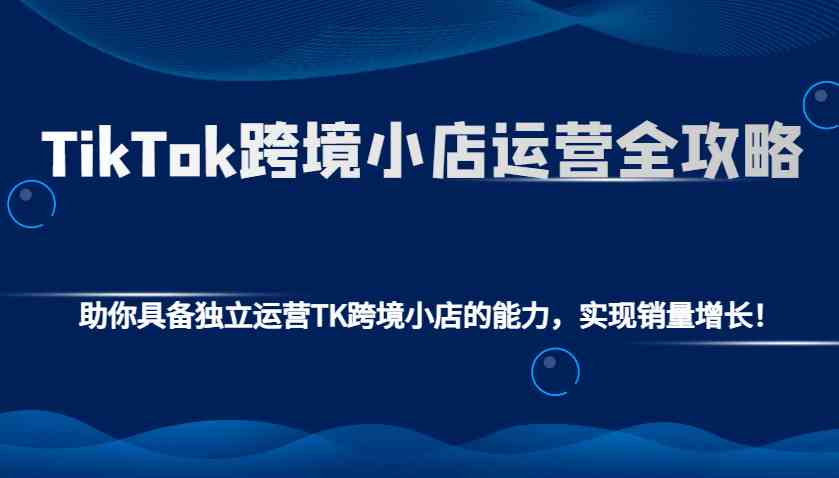 TikTok跨境小店运营全攻略：助你具备独立运营TK跨境小店的能力，实现销量增长！-鲲鹏云网创