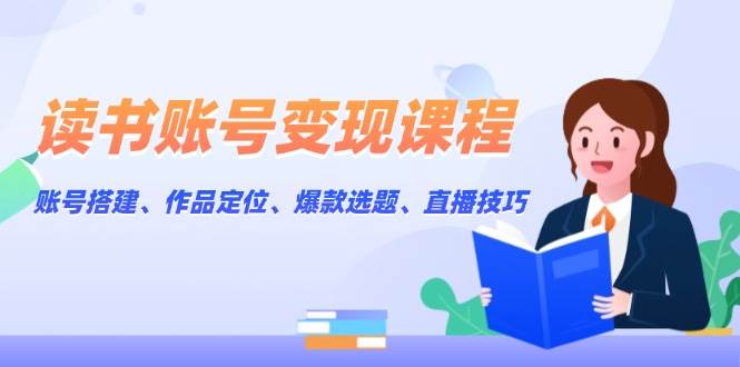 读书账号变现课程：账号搭建、作品定位、爆款选题、直播技巧-鲲鹏云网创