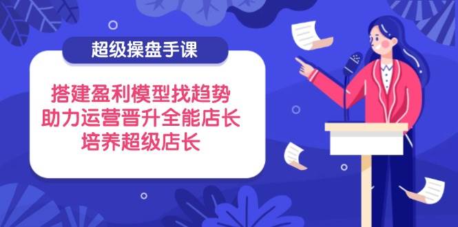 （14431期）超级操盘手课，搭建盈利模型找趋势，助力运营晋升全能店长，培养超级店长-鲲鹏云网创