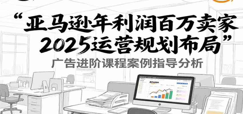 亚马逊年利润百万卖家2025运营规划布局，广告进阶课程案例指导分析-鲲鹏云网创