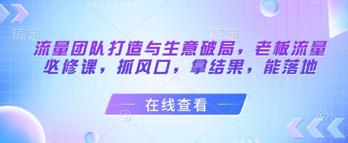 流量团队打造与生意破局，老板流量必修课，抓风口，拿结果，能落地-鲲鹏云网创