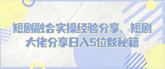短剧融合实操经验分享，短剧大佬分享日入5位数秘籍-鲲鹏云网创