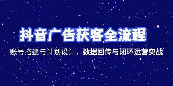 抖音广告获客全流程，账号搭建与计划设计，数据回传与闭环运营实战-鲲鹏云网创