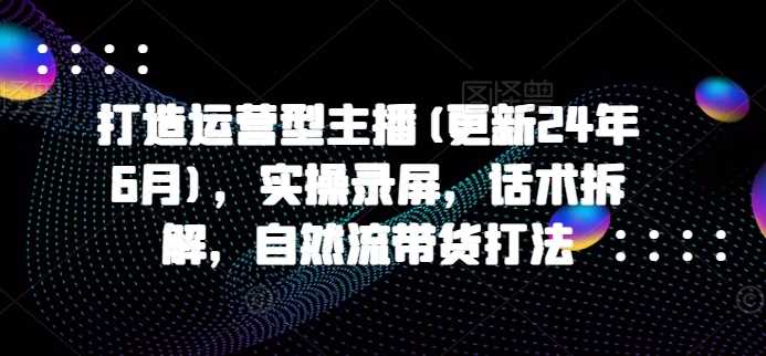 打造运营型主播(更新25年3月)，实操录屏，话术拆解，自然流带货打法-鲲鹏云网创