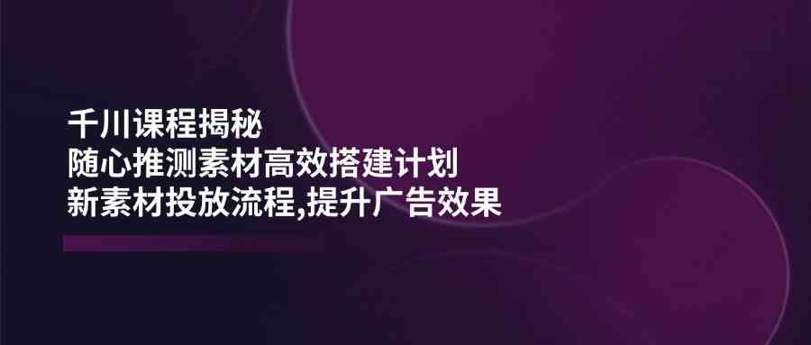 千川课程揭秘：随心推测素材高效搭建计划,新素材投放流程,提升广告效果-鲲鹏云网创