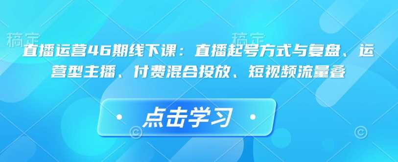 直播运营46期线下课：直播起号方式与复盘、运营型主播、付费混合投放、短视频流量叠-鲲鹏云网创