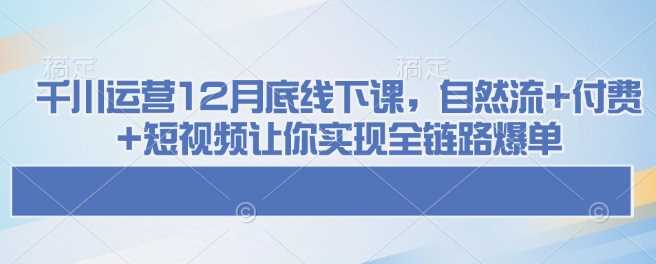 千川运营12月底线下课，自然流+付费+短视频让你实现全链路爆单-鲲鹏云网创