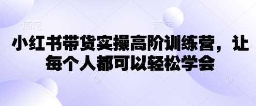 小红书带货实操高阶训练营，让每个人都可以轻松学会-鲲鹏云网创