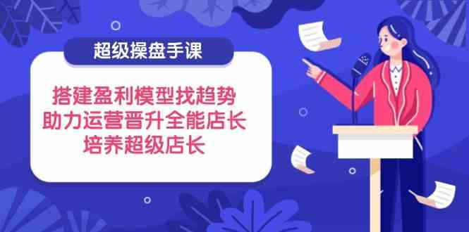 超级操盘手课，搭建盈利模型找趋势，助力运营晋升全能店长，培养超级店长-鲲鹏云网创