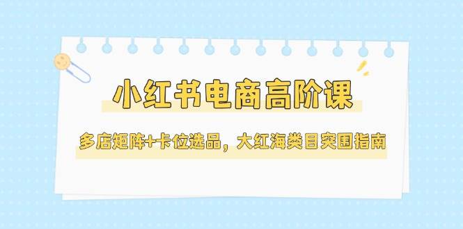 （14940期）小红书电商高阶课，多店矩阵+卡位选品，大红海类目突围指南（更新5月）-鲲鹏云网创