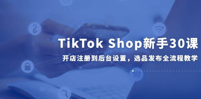 （14960期）TikTok Shop新手30课，开店注册到后台设置，选品发布全流程教学-鲲鹏云网创
