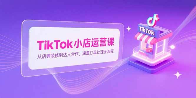 （15290期）TikTok小店运营课，从店铺装修到达人合作，涵盖订单处理全流程-鲲鹏云网创