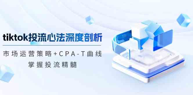 TikTok投流矩阵系统运营课程：市场运营策略+CPA-T曲线，掌握投流精髓（更新）-鲲鹏云网创