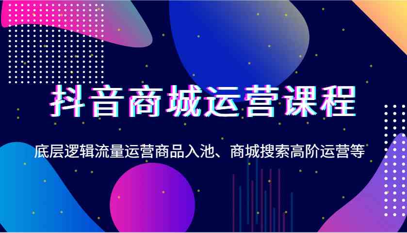 抖音商城运营课程，底层逻辑流量运营商品入池、商城搜索高阶运营等-鲲鹏云网创