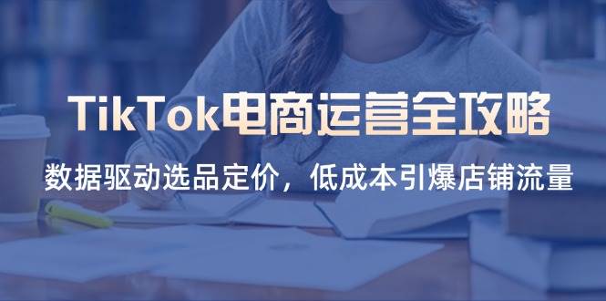 （14343期）TikTok电商运营全攻略，数据驱动选品定价，低成本引爆店铺流量-鲲鹏云网创