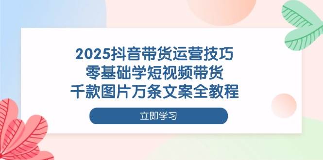 2025抖音带货运营技巧，零基础学短视频带货，千款图片万条文案全教程-鲲鹏云网创
