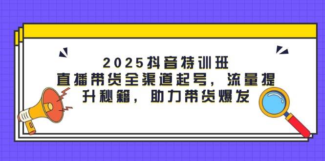 2025抖音特训班：直播带货全渠道起号，流量提升秘籍，助力带货爆发-鲲鹏云网创