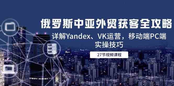 俄罗斯中亚外贸获客全攻略，详解Yandex、VK运营，移动端PC端实操技巧-鲲鹏云网创