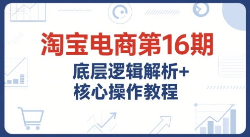 淘宝电商第16期，底层逻辑解析+核心操作教程，运营、推广提升能力的必学课程+配套资料-鲲鹏云网创