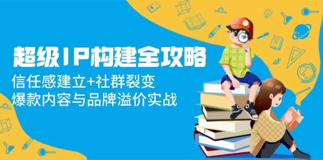 （14747期）超级IP构建全攻略：信任感建立+社群裂变，爆款内容与品牌溢价实战-鲲鹏云网创