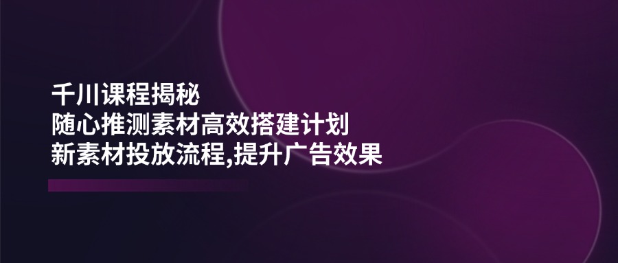 （14317期）千川课程揭秘：随心推测素材高效搭建计划,新素材投放流程,提升广告效果-鲲鹏云网创