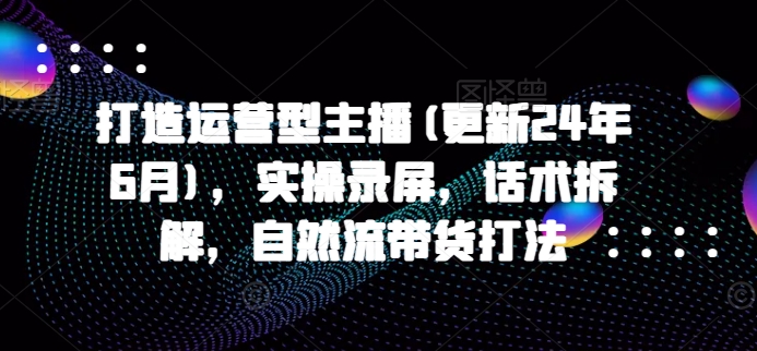打造运营型主播(更新25年4月)，实操录屏，话术拆解，自然流带货打法-鲲鹏云网创