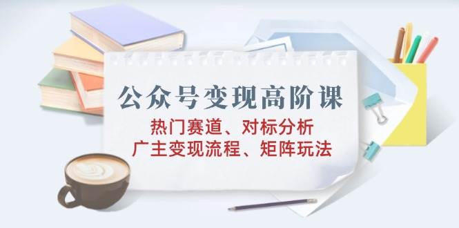 公众号变现高阶课：热门赛道、对标分析、广告主变现流程、矩阵玩法-鲲鹏云网创