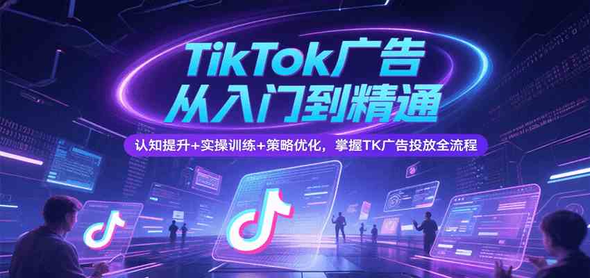 TikTok广告从入门到精通，认知提升+实操训练+策略优化，掌握TK广告投放全流程-鲲鹏云网创