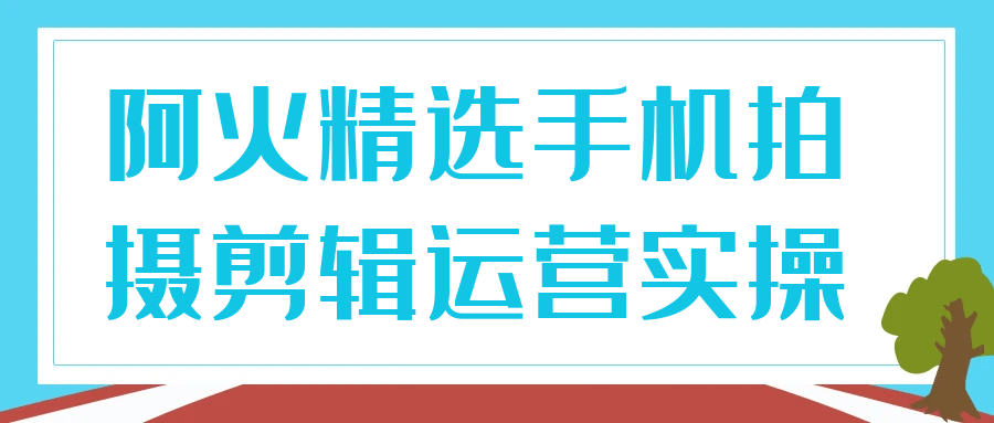 阿火精选手机拍摄剪辑运营实操-鲲鹏云网创
