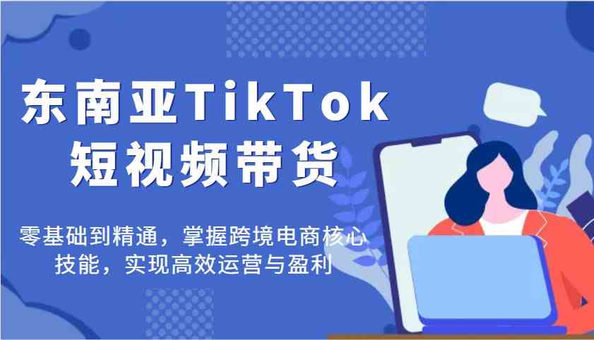 东南亚TikTok短视频带货，零基础到精通，掌握跨境电商核心技能，实现高效运营与盈利-鲲鹏云网创