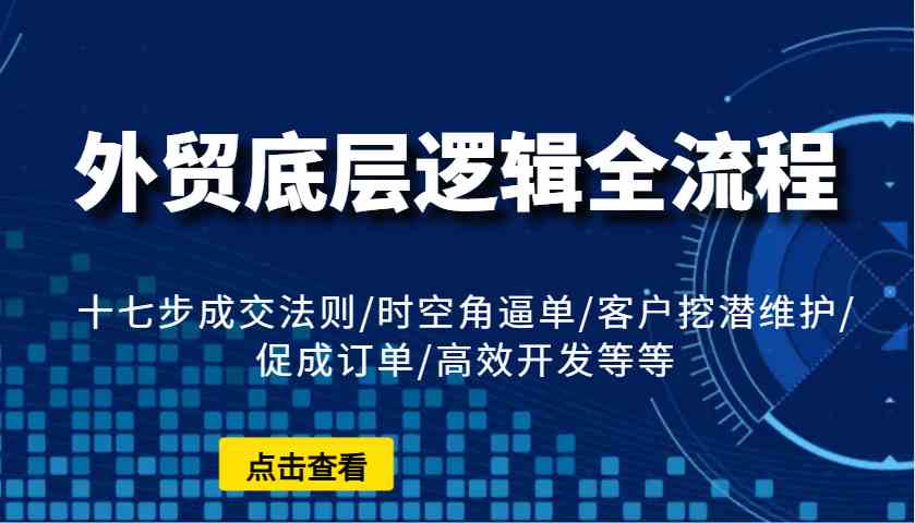外贸底层逻辑全流程：十七步成交法则/时空角逼单/客户挖潜维护/促成订单/高效开发等等-鲲鹏云网创