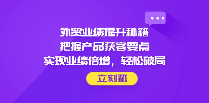 外贸业绩提升秘籍，把握产品获客要点，实现业绩倍增，轻松破局-鲲鹏云网创