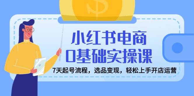 小红书电商0基础实操课，7天起号流程，选品变现，轻松上手开店运营-鲲鹏云网创