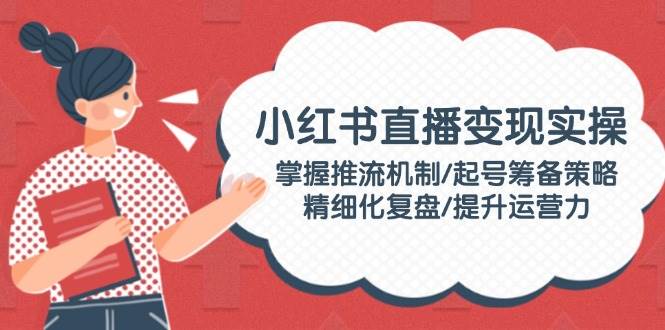 （14189期）小红书直播变现实操：掌握推流机制/起号筹备策略/精细化复盘/提升运营力-鲲鹏云网创